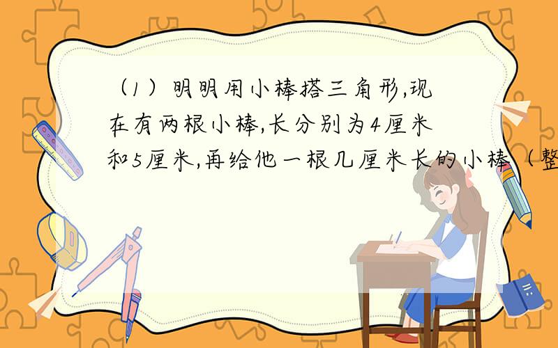 （1）明明用小棒搭三角形,现在有两根小棒,长分别为4厘米和5厘米,再给他一根几厘米长的小棒（整厘米数）就可以拼成一个三角形?你能把所有可能的长度都写出来吗?