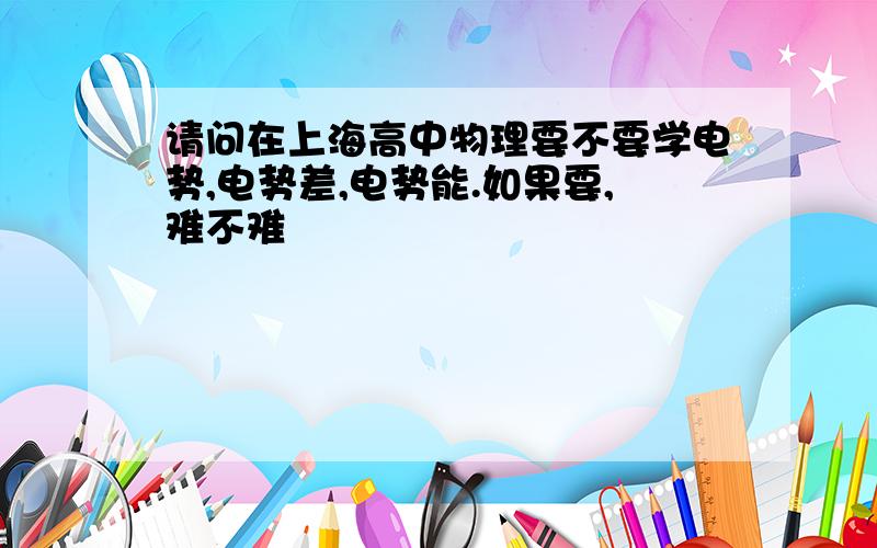 请问在上海高中物理要不要学电势,电势差,电势能.如果要,难不难