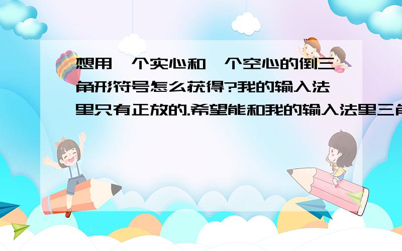 想用一个实心和一个空心的倒三角形符号怎么获得?我的输入法里只有正放的.希望能和我的输入法里三角形打到记事本上的的大小一样.