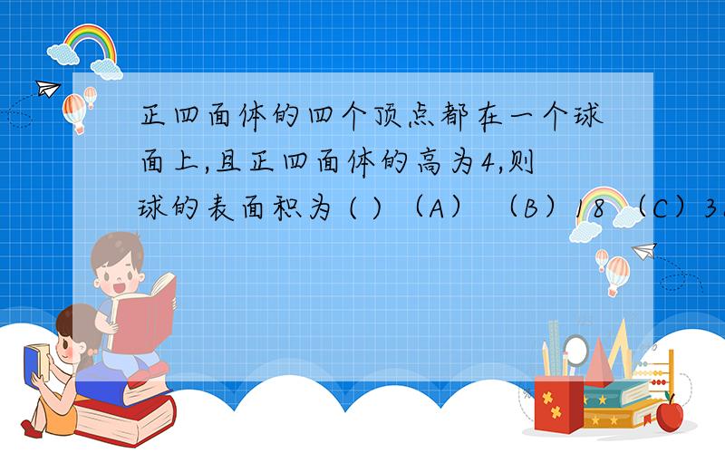 正四面体的四个顶点都在一个球面上,且正四面体的高为4,则球的表面积为 ( ) （A） （B）18 （C）36 （D）