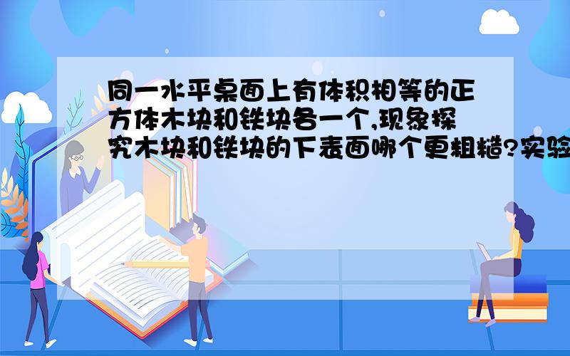 同一水平桌面上有体积相等的正方体木块和铁块各一个,现象探究木块和铁块的下表面哪个更粗糙?实验步骤：分析：（注：是体积相同的木块和铁块,不是重力相同）