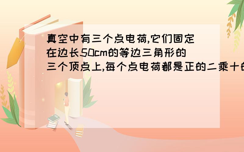 真空中有三个点电荷,它们固定在边长50cm的等边三角形的三个顶点上,每个点电荷都是正的二乘十的负六次方库伦,求它们各自所受的库仑力.