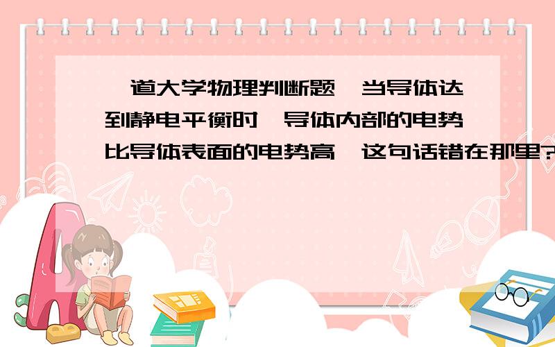 一道大学物理判断题,当导体达到静电平衡时,导体内部的电势比导体表面的电势高,这句话错在那里?说明理由