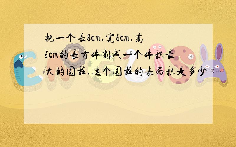 把一个长8cm,宽6cm,高5cm的长方体削成一个体积最大的圆柱,这个圆柱的表面积是多少