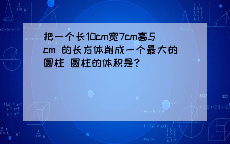 把一个长10cm宽7cm高5cm 的长方体削成一个最大的圆柱 圆柱的体积是?