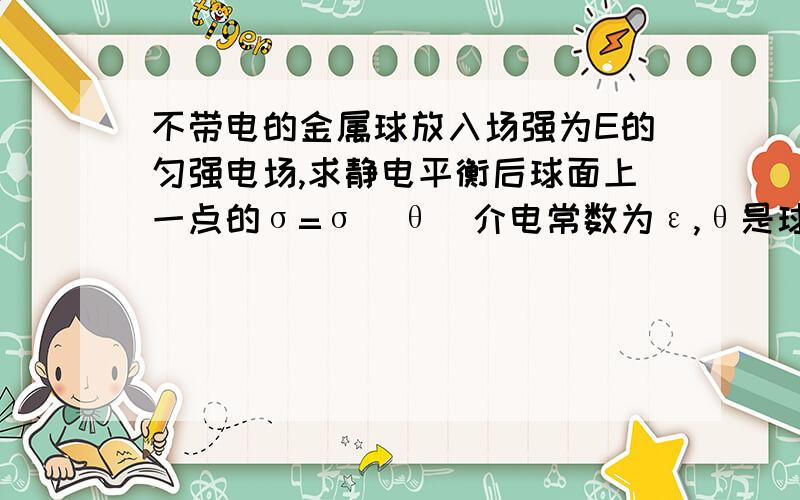 不带电的金属球放入场强为E的匀强电场,求静电平衡后球面上一点的σ=σ(θ)介电常数为ε,θ是球面上一点与球心的连线和电场线的夹角,如果可以的话,希望讲解的详细一点,我认为是用高斯定理