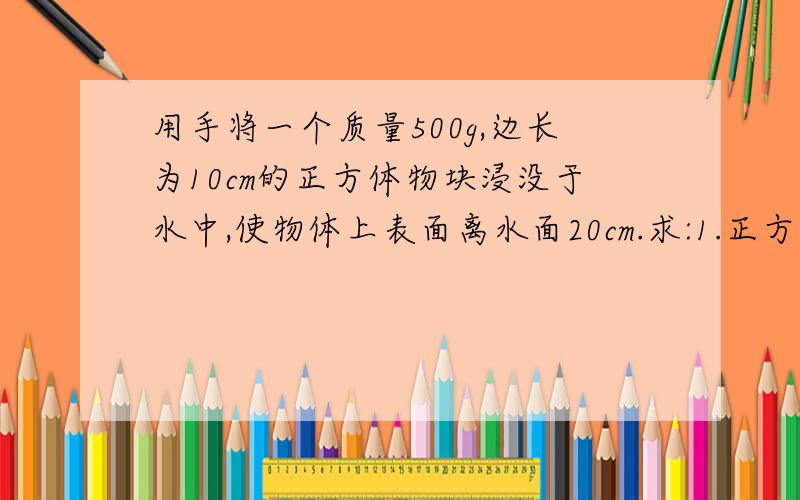 用手将一个质量500g,边长为10cm的正方体物块浸没于水中,使物体上表面离水面20cm.求:1.正方体物块下表面受到的压强.2,正方体物块上下表面受到的压力差.3.放手后,正方体物块最终静止时受到的