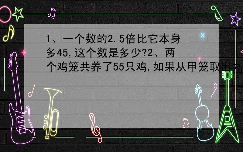 1、一个数的2.5倍比它本身多45,这个数是多少?2、两个鸡笼共养了55只鸡,如果从甲笼取出九分之一,从乙笼取出七分之一,两个笼里剩下的鸡正好相等.求两个笼里原来各有几只鸡?3、有一杯糖水,