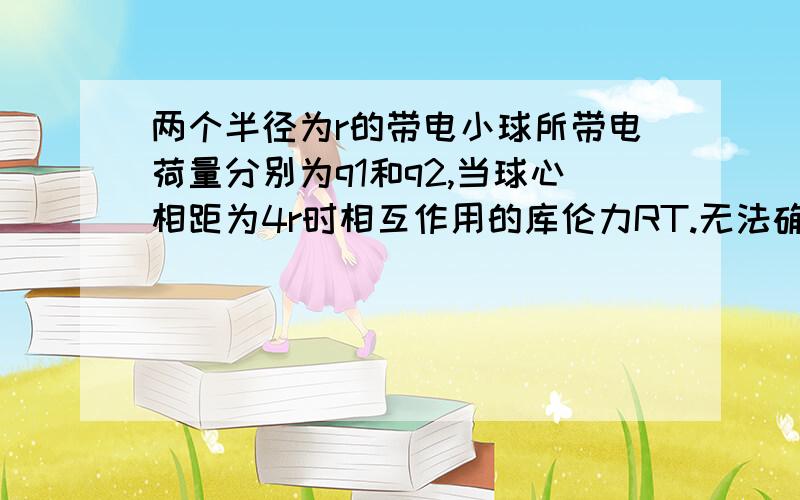 两个半径为r的带电小球所带电荷量分别为q1和q2,当球心相距为4r时相互作用的库伦力RT.无法确定 还是 F＜kq1q2/ 16r^2