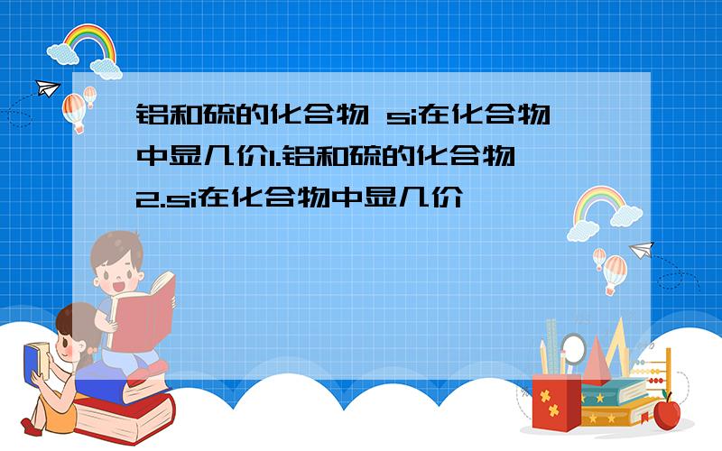 铝和硫的化合物 si在化合物中显几价1.铝和硫的化合物 2.si在化合物中显几价