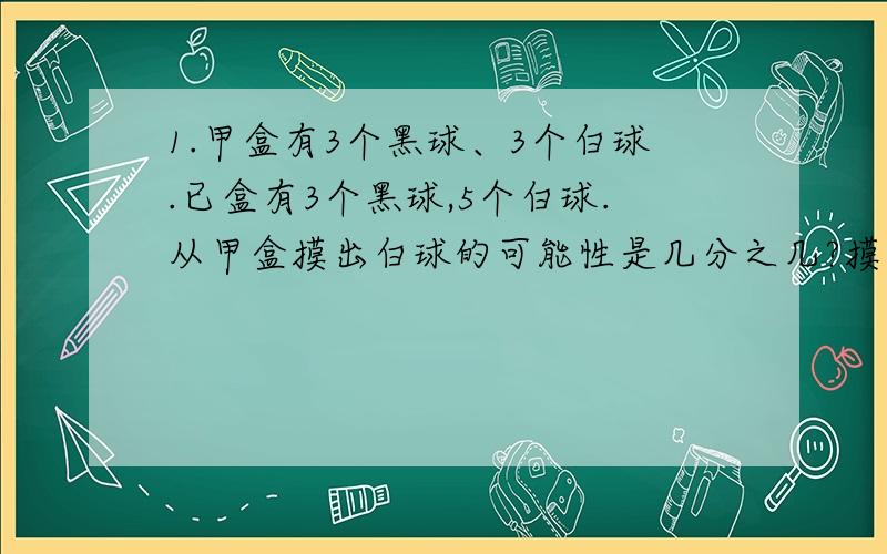 1.甲盒有3个黑球、3个白球.已盒有3个黑球,5个白球.从甲盒摸出白球的可能性是几分之几?摸出黑球的可能性是几分之几?从乙盒摸出白球的可能性是几分之几?摸出黑球的可能性是几分之几?从甲