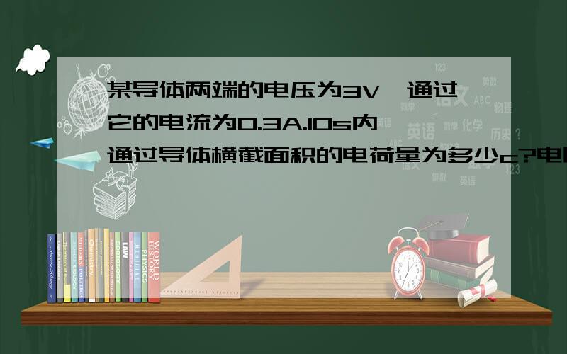 某导体两端的电压为3V,通过它的电流为0.3A.10s内通过导体横截面积的电荷量为多少c?电阻为多少欧?当通过导体的电流为0.5A时,其电阻为?这是上海2011的中考题,电荷和电流有什么关系?