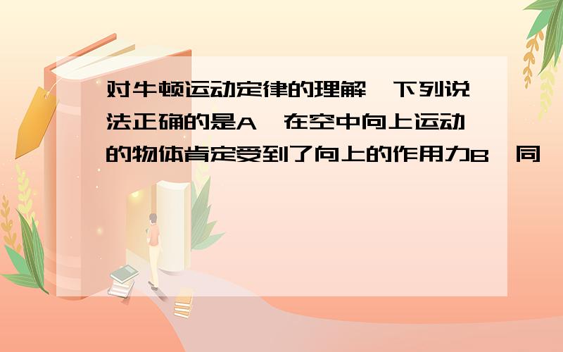 对牛顿运动定律的理解,下列说法正确的是A、在空中向上运动的物体肯定受到了向上的作用力B、同一物体在加速运动时和静止时惯性相同C、放在水平桌面上的物体受到的重力和桌面的支持力