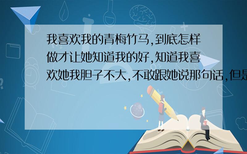 我喜欢我的青梅竹马,到底怎样做才让她知道我的好,知道我喜欢她我胆子不大,不敢跟她说那句话,但是我还是把她当作我的好朋友