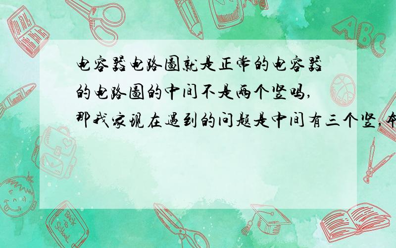 电容器电路图就是正常的电容器的电路图的中间不是两个竖吗,那我家现在遇到的问题是中间有三个竖,本人将感激不尽.就是两边的短,中间的长啊