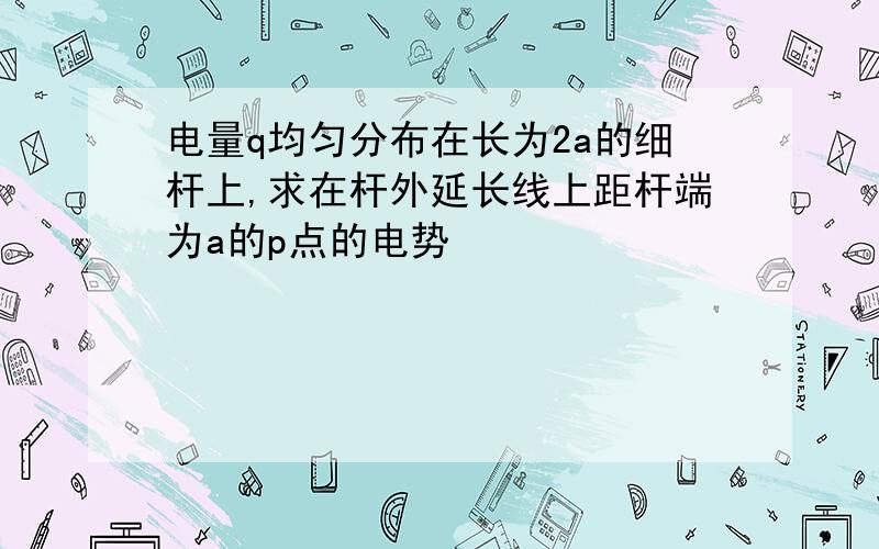 电量q均匀分布在长为2a的细杆上,求在杆外延长线上距杆端为a的p点的电势