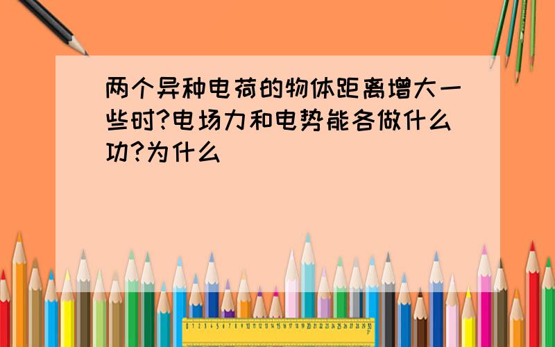 两个异种电荷的物体距离增大一些时?电场力和电势能各做什么功?为什么