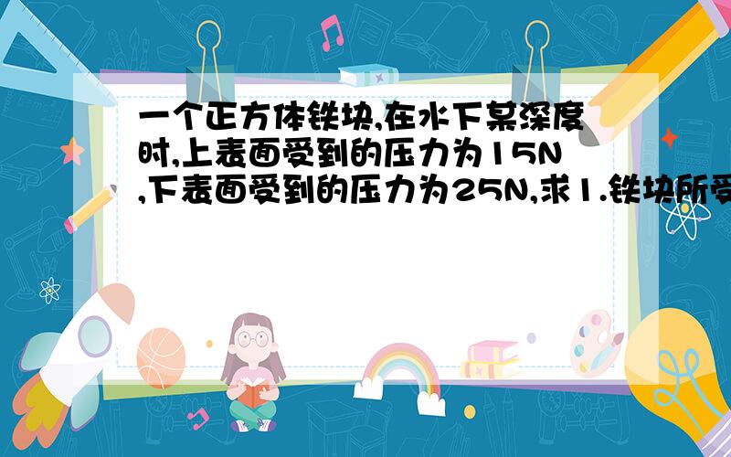 一个正方体铁块,在水下某深度时,上表面受到的压力为15N,下表面受到的压力为25N,求1.铁块所受浮力2.铁块的体积3.铁块的质量