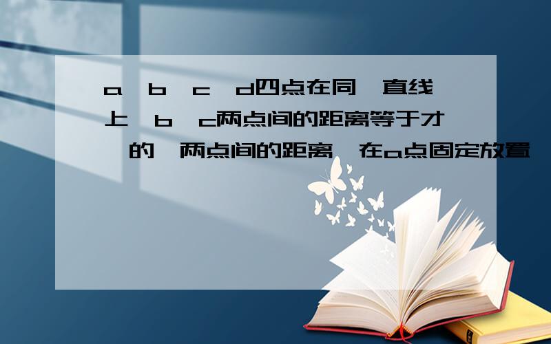 a,b,c,d四点在同一直线上,b,c两点间的距离等于才,的,两点间的距离,在a点固定放置一个带电量为+q的点电荷,将另一个电荷量为+q的点电荷从a,b间的某一点由静止释放,它通过b,d两点时的动能依次