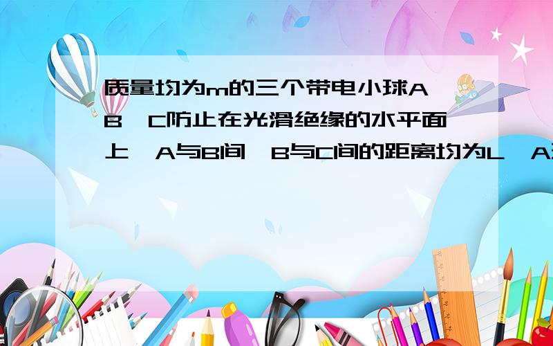 质量均为m的三个带电小球A,B,C防止在光滑绝缘的水平面上,A与B间,B与C间的距离均为L,A球的带电量为8q,B球的带点量为q,如果在小球C上加一水平向右的恒力F,恰好使A,B,C三个带电小球保持相对静