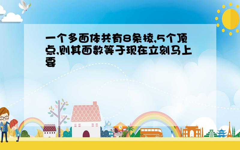 一个多面体共有8条棱,5个顶点,则其面数等于现在立刻马上要