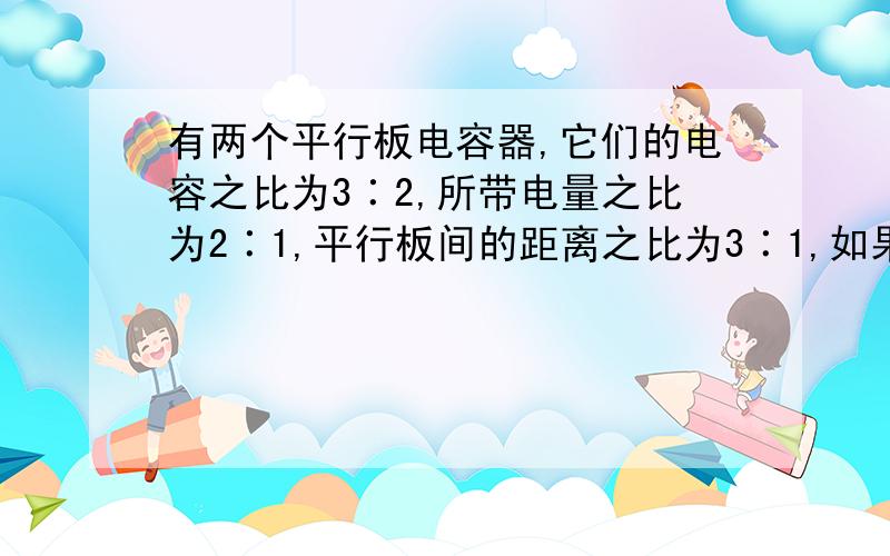 有两个平行板电容器,它们的电容之比为3∶2,所带电量之比为2∶1,平行板间的距离之比为3∶1,如果有两个电子分别从这两个电容器的负极板到达正极板,则这两个电子的动能增量之比是：A、3∶