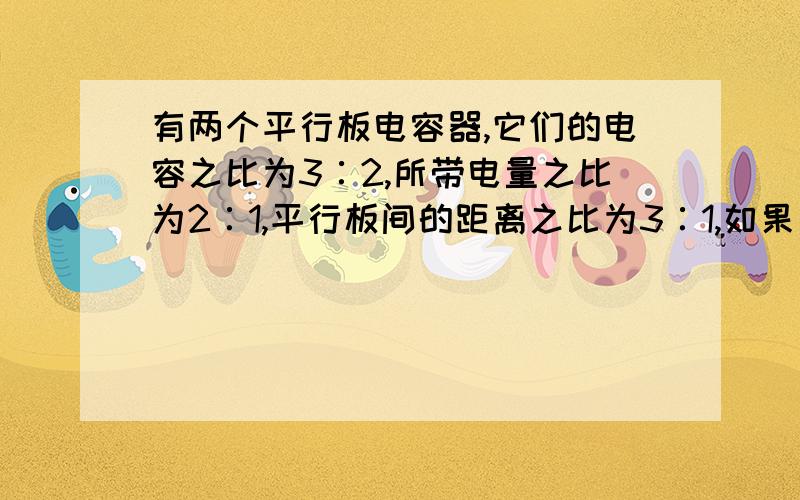 有两个平行板电容器,它们的电容之比为3∶2,所带电量之比为2∶1,平行板间的距离之比为3∶1,如果有两个电子分别从这两个电容器的负极板到达正极板,则这两个电子的动能增量之比是：A、3∶