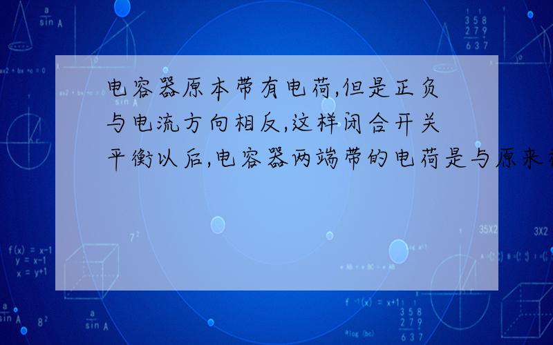 电容器原本带有电荷,但是正负与电流方向相反,这样闭合开关平衡以后,电容器两端带的电荷是与原来相同还是与电流方向相同呢?