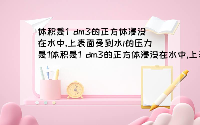 体积是1 dm3的正方体浸没在水中,上表面受到水l的压力是1体积是1 dm3的正方体浸没在水中,上表面受到水的压力是1 N,则下列说法错误 的是 （ ）A．物体所受浮力为9.8 N B．物体排开水所受重力