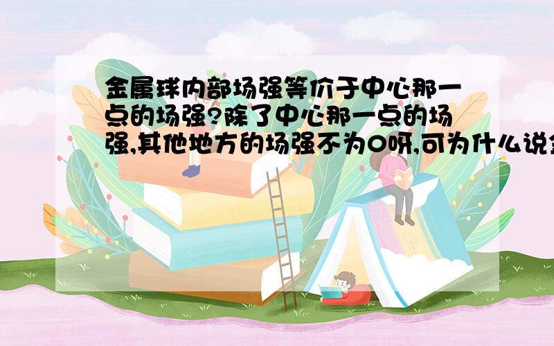 金属球内部场强等价于中心那一点的场强?除了中心那一点的场强,其他地方的场强不为0呀,可为什么说金属内部场强为0?