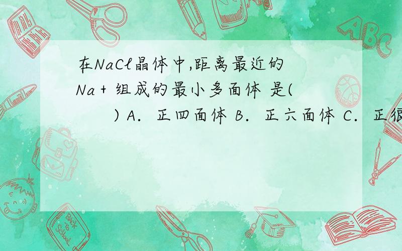 在NaCl晶体中,距离最近的Na＋组成的最小多面体 是(　　) A．正四面体 B．正六面体 C．正很多答案上都说是正四面体,但也有不少答案说是正八面体,求正确答案,并解释原因.