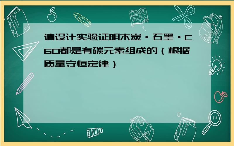 请设计实验证明木炭·石墨·C60都是有碳元素组成的（根据质量守恒定律）