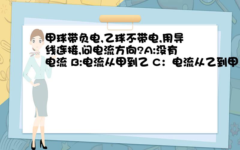 甲球带负电,乙球不带电,用导线连接,问电流方向?A:没有电流 B:电流从甲到乙 C：电流从乙到甲 D：有电流,但方向无法确定.我不知道电流方向怎么看,好像是正电荷才是电流方向.