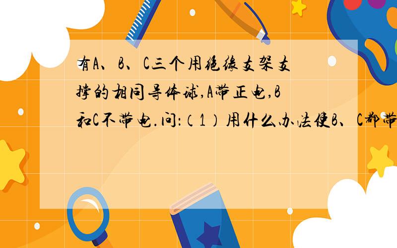 有A、B、C三个用绝缘支架支撑的相同导体球,A带正电,B和C不带电.问：（1）用什么办法使B、C都带正电；（2）用什么办法使B、C带等量异种电荷.