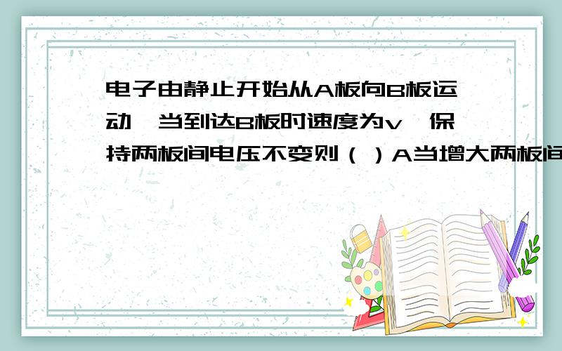 电子由静止开始从A板向B板运动,当到达B板时速度为v,保持两板间电压不变则（）A当增大两板间距离时,v也增大B当减小两板间距离时,v增大C当改变两板间距离时,v不变D当增大两板间距离时,电