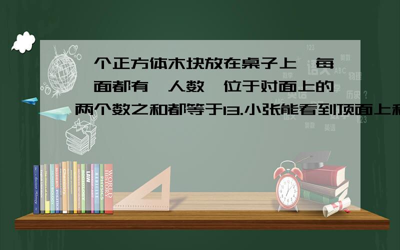 一个正方体木块放在桌子上,每一面都有一人数,位于对面上的两个数之和都等于13.小张能看到顶面上和两个侧面上的数字,看到的三个数之和是18,小李能看到顶面上和两个侧面上的数字,看到的