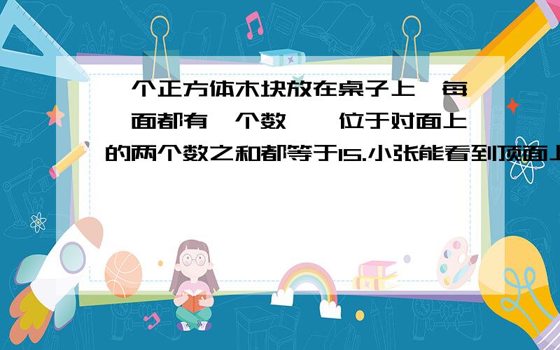 一个正方体木块放在桌子上,每一面都有一个数,,位于对面上的两个数之和都等于15.小张能看到顶面上和两个侧面上的数字,看到的三个数之和是19,小李能看到顶面上和两个侧面上的数字,看到