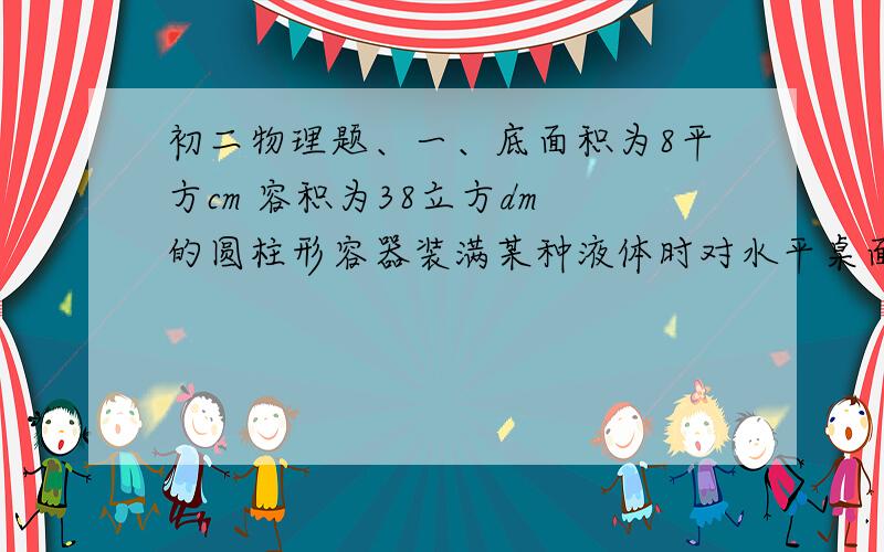 初二物理题、一、底面积为8平方cm 容积为38立方dm 的圆柱形容器装满某种液体时对水平桌面的压强是4.9x10的5次方Pa,容器中19.6N,求液体密度.必须要有已知求解答