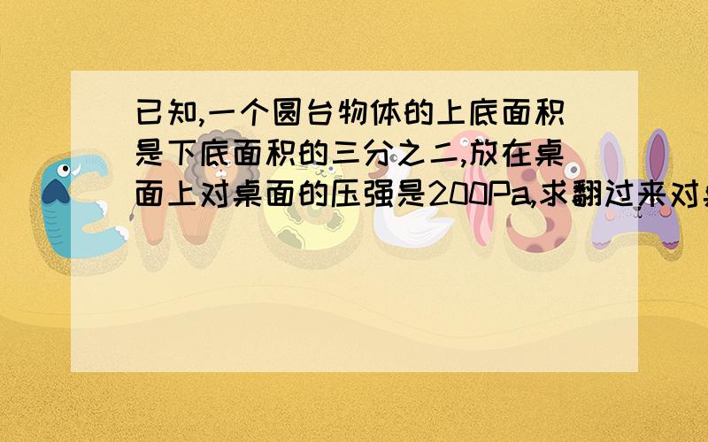 已知,一个圆台物体的上底面积是下底面积的三分之二,放在桌面上对桌面的压强是200Pa,求翻过来对桌面的压要公式和过程