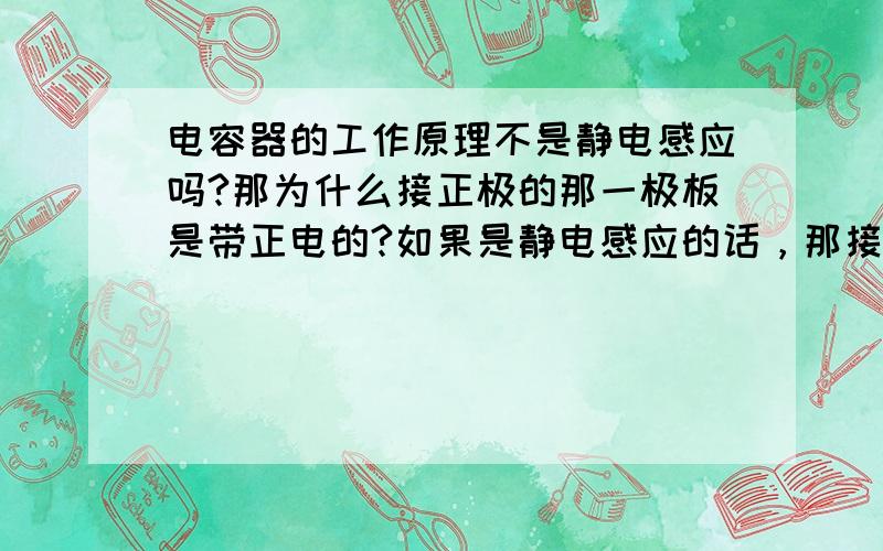 电容器的工作原理不是静电感应吗?那为什么接正极的那一极板是带正电的?如果是静电感应的话，那接近正极的那一极板应该是带负电的呀