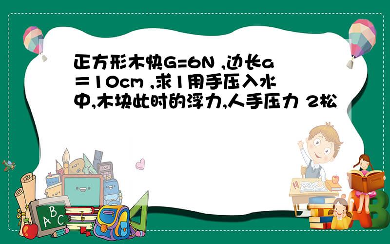 正方形木快G=6N ,边长a＝10cm ,求1用手压入水中,木块此时的浮力,人手压力 2松