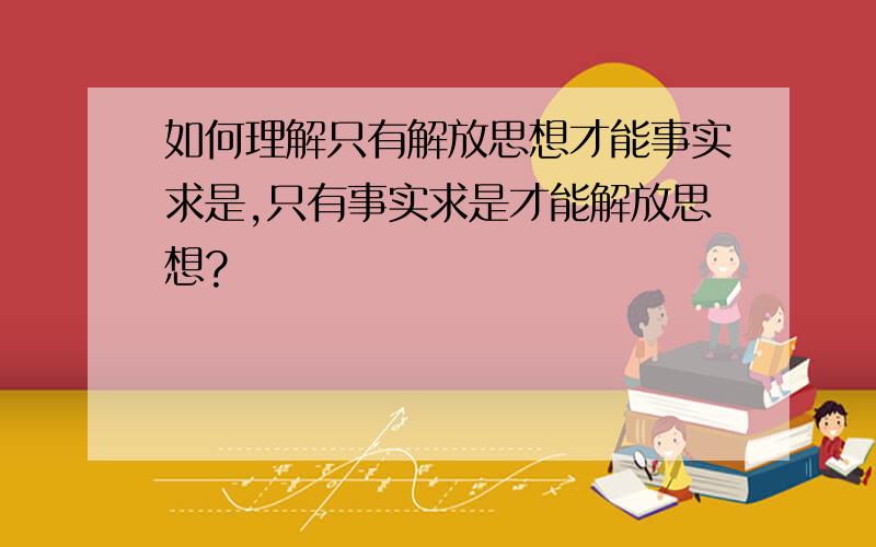 如何理解只有解放思想才能事实求是,只有事实求是才能解放思想?