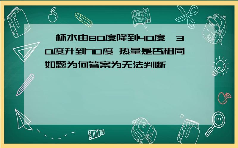 一杯水由80度降到40度,30度升到70度 热量是否相同如题为何答案为无法判断