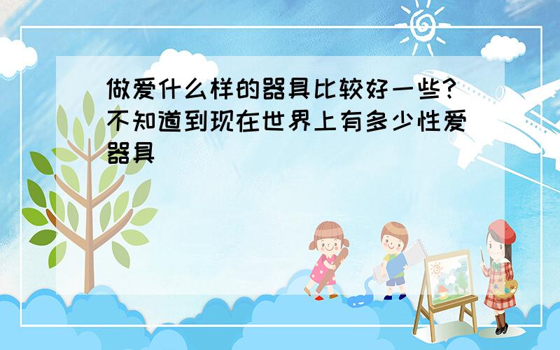 做爱什么样的器具比较好一些?不知道到现在世界上有多少性爱器具