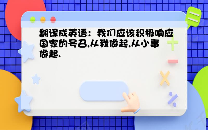 翻译成英语：我们应该积极响应国家的号召,从我做起,从小事做起.