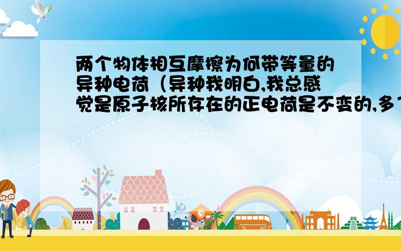 两个物体相互摩擦为何带等量的异种电荷（异种我明白,我总感觉是原子核所存在的正电荷是不变的,多了电子,总量不就多吗,这不不是等量吗,难道一个物体失去电子之后,正电荷增加,