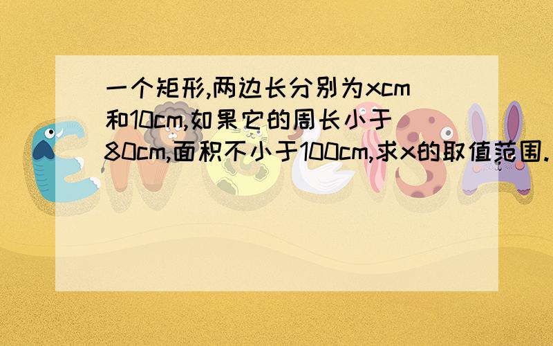 一个矩形,两边长分别为xcm和10cm,如果它的周长小于80cm,面积不小于100cm,求x的取值范围.