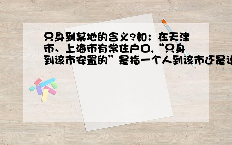 只身到某地的含义?如：在天津市、上海市有常住户口,“只身到该市安置的”是指一个人到该市还是说此人可以到该市?