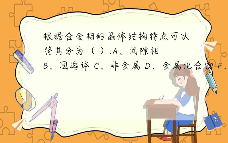 根据合金相的晶体结构特点可以将其分为（ ）.A、间隙相 B、固溶体 C、非金属 D、金属化合物 E、金属