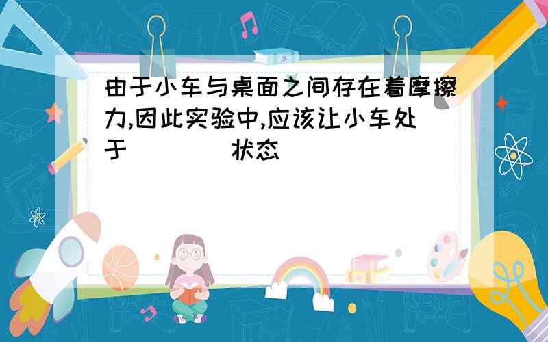 由于小车与桌面之间存在着摩擦力,因此实验中,应该让小车处于____状态